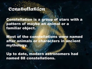 Constellation
Constellation is a group of stars with a
pattern of maybe an animal or a
familiar object.
Most of the constellations were named
after animals or characters in ancient
mythology.
Up to date, modern astronomers had
named 88 constellations.
 