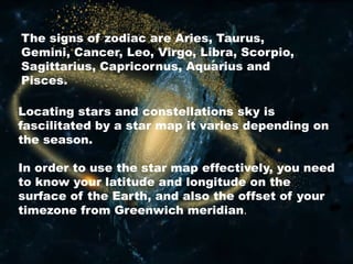 Locating stars and constellations sky is
fascilitated by a star map it varies depending on
the season.
In order to use the star map effectively, you need
to know your latitude and longitude on the
surface of the Earth, and also the offset of your
timezone from Greenwich meridian.
The signs of zodiac are Aries, Taurus,
Gemini, Cancer, Leo, Virgo, Libra, Scorpio,
Sagittarius, Capricornus, Aquarius and
Pisces.
 