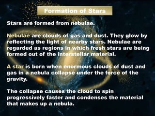 Formation of Stars
Stars are formed from nebulae.
Nebulae are clouds of gas and dust. They glow by
reflecting the light of nearby stars. Nebulae are
regarded as regions in which fresh stars are being
formed out of the interstellar material.
A star is born when enormous clouds of dust and
gas in a nebula collapse under the force of the
gravity.
The collapse causes the cloud to spin
progressively faster and condenses the material
that makes up a nebula.
 