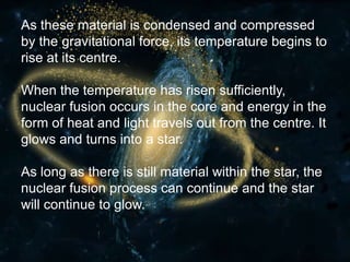 As these material is condensed and compressed
by the gravitational force, its temperature begins to
rise at its centre.
When the temperature has risen sufficiently,
nuclear fusion occurs in the core and energy in the
form of heat and light travels out from the centre. It
glows and turns into a star.
As long as there is still material within the star, the
nuclear fusion process can continue and the star
will continue to glow.
 
