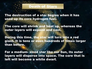 Death of Stars
The destruction of a star begins when it has
used up its core hydrogen fuel.
The core will shrink and heat up, whereas the
outer layers will expand and cool.
During this time, the star will turn into a red
giant. It is tens or even hundreds of times larger
than before.
For a medium- sized star like our Sun, its outer
layers will disperse into space. The core that is
left will become a white dwarf.
 