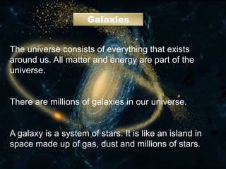 Galaxies
The universe consists of everything that exists
around us. All matter and energy are part of the
universe.
There are millions of galaxies in our universe.
A galaxy is a system of stars. It is like an island in
space made up of gas, dust and millions of stars.
 