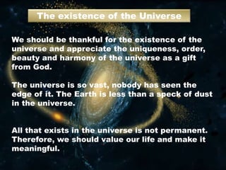 The existence of the Universe
We should be thankful for the existence of the
universe and appreciate the uniqueness, order,
beauty and harmony of the universe as a gift
from God.
The universe is so vast, nobody has seen the
edge of it. The Earth is less than a speck of dust
in the universe.
All that exists in the universe is not permanent.
Therefore, we should value our life and make it
meaningful.
 