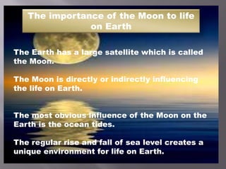 The importance of the Moon to life
on Earth
The Earth has a large satellite which is called
the Moon.
The Moon is directly or indirectly influencing
the life on Earth.
The most obvious influence of the Moon on the
Earth is the ocean tides.
The regular rise and fall of sea level creates a
unique environment for life on Earth.
 