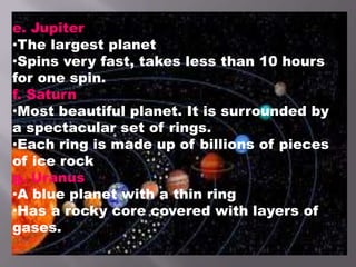 e. Jupiter
•The largest planet
•Spins very fast, takes less than 10 hours
for one spin.
f. Saturn
•Most beautiful planet. It is surrounded by
a spectacular set of rings.
•Each ring is made up of billions of pieces
of ice rock
g. Uranus
•A blue planet with a thin ring
•Has a rocky core covered with layers of
gases.
 
