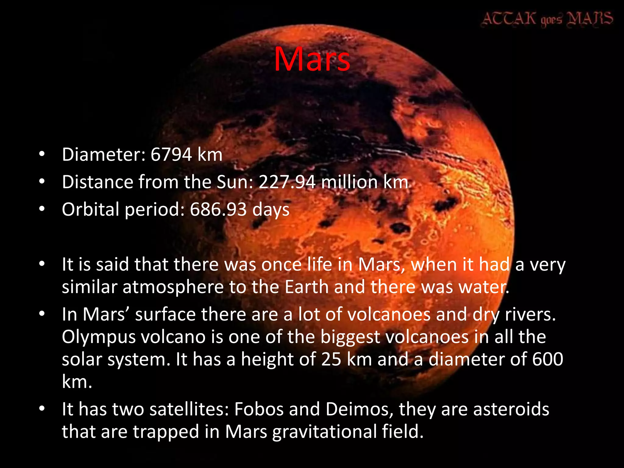 Mars
• Diameter: 6794 km
• Distance from the Sun: 227.94 million km
• Orbital period: 686.93 days
• It is said that there was once life in Mars, when it had a very
similar atmosphere to the Earth and there was water.
• In Mars’ surface there are a lot of volcanoes and dry rivers.
Olympus volcano is one of the biggest volcanoes in all the
solar system. It has a height of 25 km and a diameter of 600
km.
• It has two satellites: Fobos and Deimos, they are asteroids
that are trapped in Mars gravitational field.

 