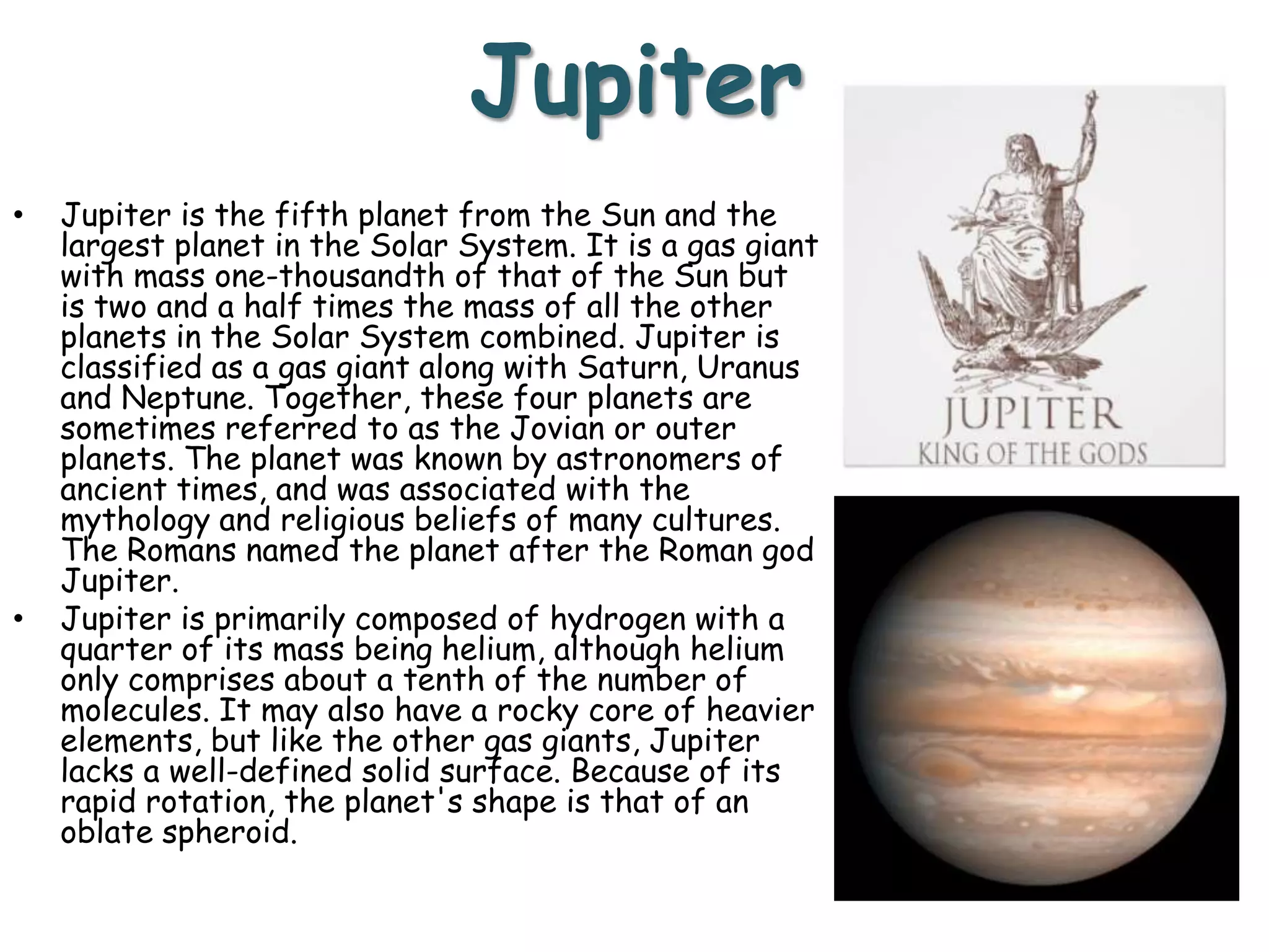 Jupiter
•

•

Jupiter is the fifth planet from the Sun and the
largest planet in the Solar System. It is a gas giant
with mass one-thousandth of that of the Sun but
is two and a half times the mass of all the other
planets in the Solar System combined. Jupiter is
classified as a gas giant along with Saturn, Uranus
and Neptune. Together, these four planets are
sometimes referred to as the Jovian or outer
planets. The planet was known by astronomers of
ancient times, and was associated with the
mythology and religious beliefs of many cultures.
The Romans named the planet after the Roman god
Jupiter.
Jupiter is primarily composed of hydrogen with a
quarter of its mass being helium, although helium
only comprises about a tenth of the number of
molecules. It may also have a rocky core of heavier
elements, but like the other gas giants, Jupiter
lacks a well-defined solid surface. Because of its
rapid rotation, the planet's shape is that of an
oblate spheroid.

 