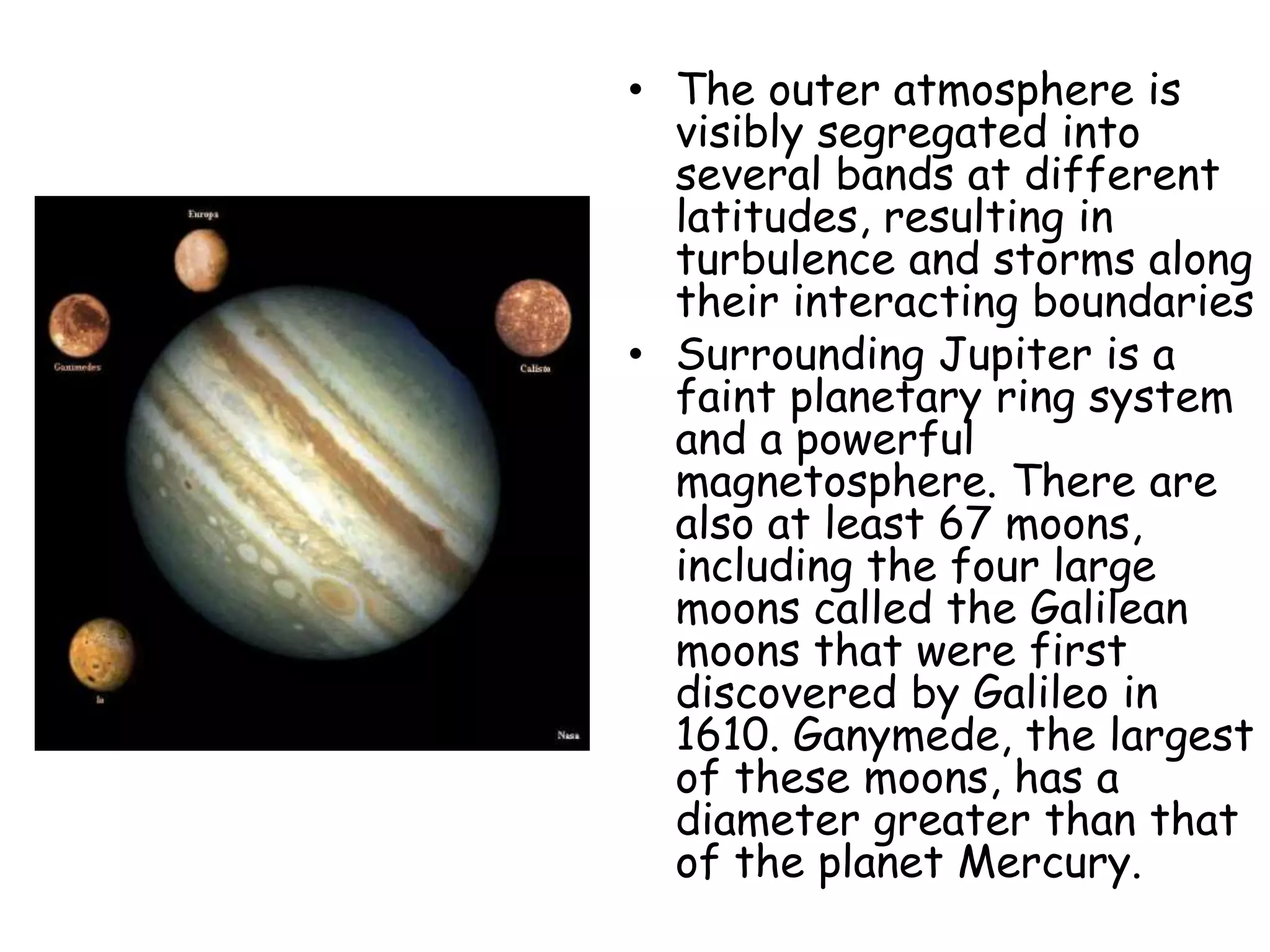 • The outer atmosphere is
visibly segregated into
several bands at different
latitudes, resulting in
turbulence and storms along
their interacting boundaries
• Surrounding Jupiter is a
faint planetary ring system
and a powerful
magnetosphere. There are
also at least 67 moons,
including the four large
moons called the Galilean
moons that were first
discovered by Galileo in
1610. Ganymede, the largest
of these moons, has a
diameter greater than that
of the planet Mercury.

 