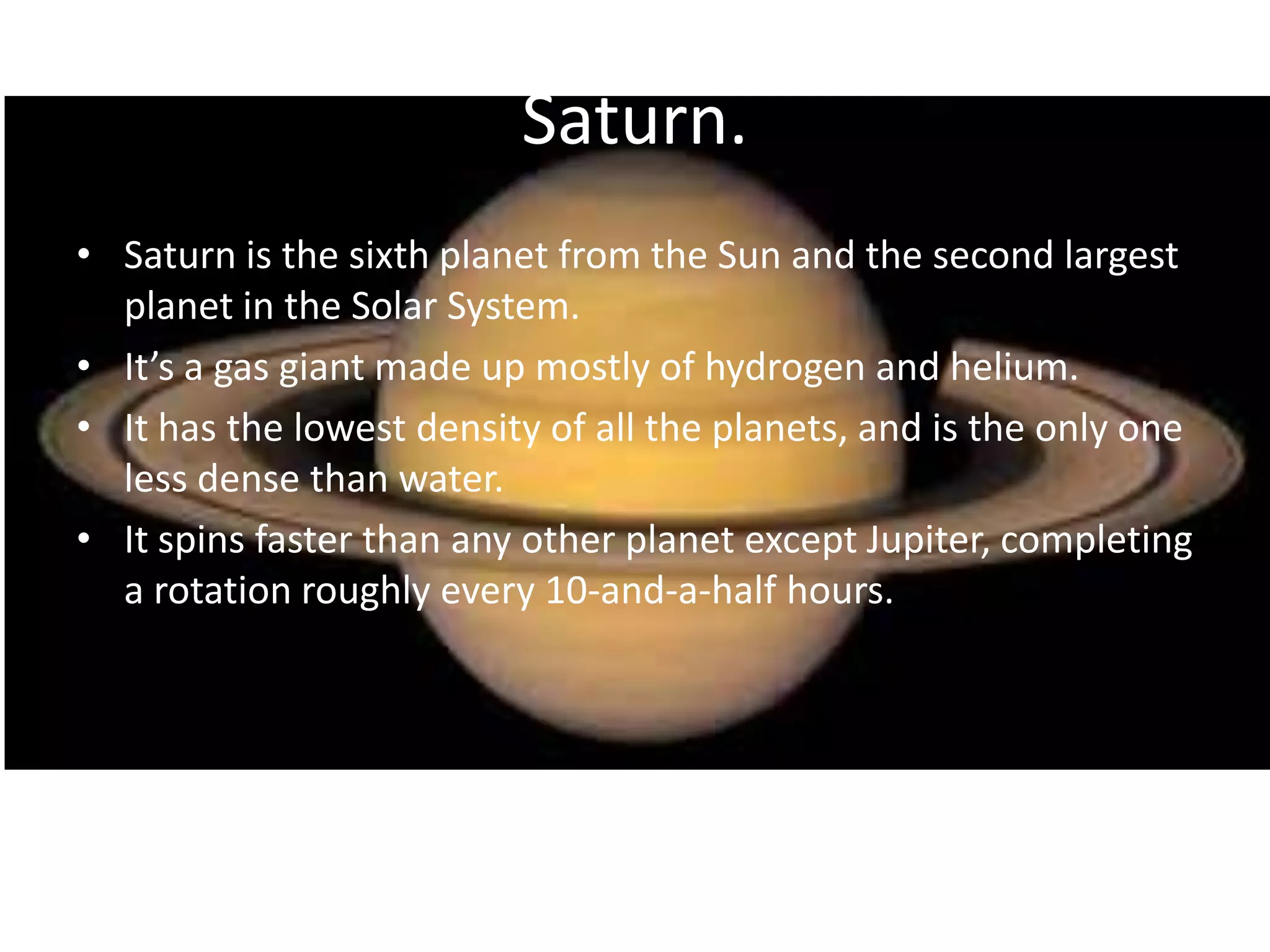 Saturn.
• Saturn is the sixth planet from the Sun and the second largest
planet in the Solar System.
• It’s a gas giant made up mostly of hydrogen and helium.
• It has the lowest density of all the planets, and is the only one
less dense than water.
• It spins faster than any other planet except Jupiter, completing
a rotation roughly every 10-and-a-half hours.

 