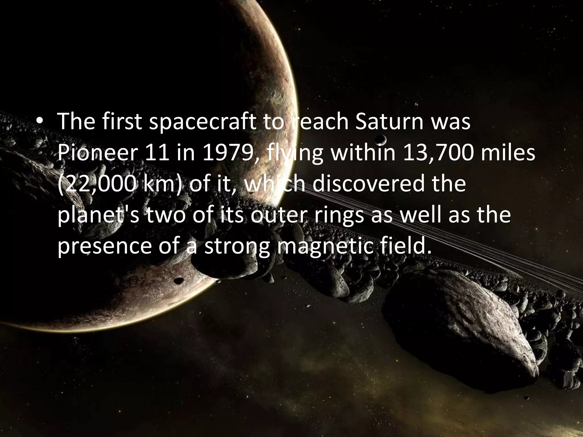 • The first spacecraft to reach Saturn was
Pioneer 11 in 1979, flying within 13,700 miles
(22,000 km) of it, which discovered the
planet's two of its outer rings as well as the
presence of a strong magnetic field.

 