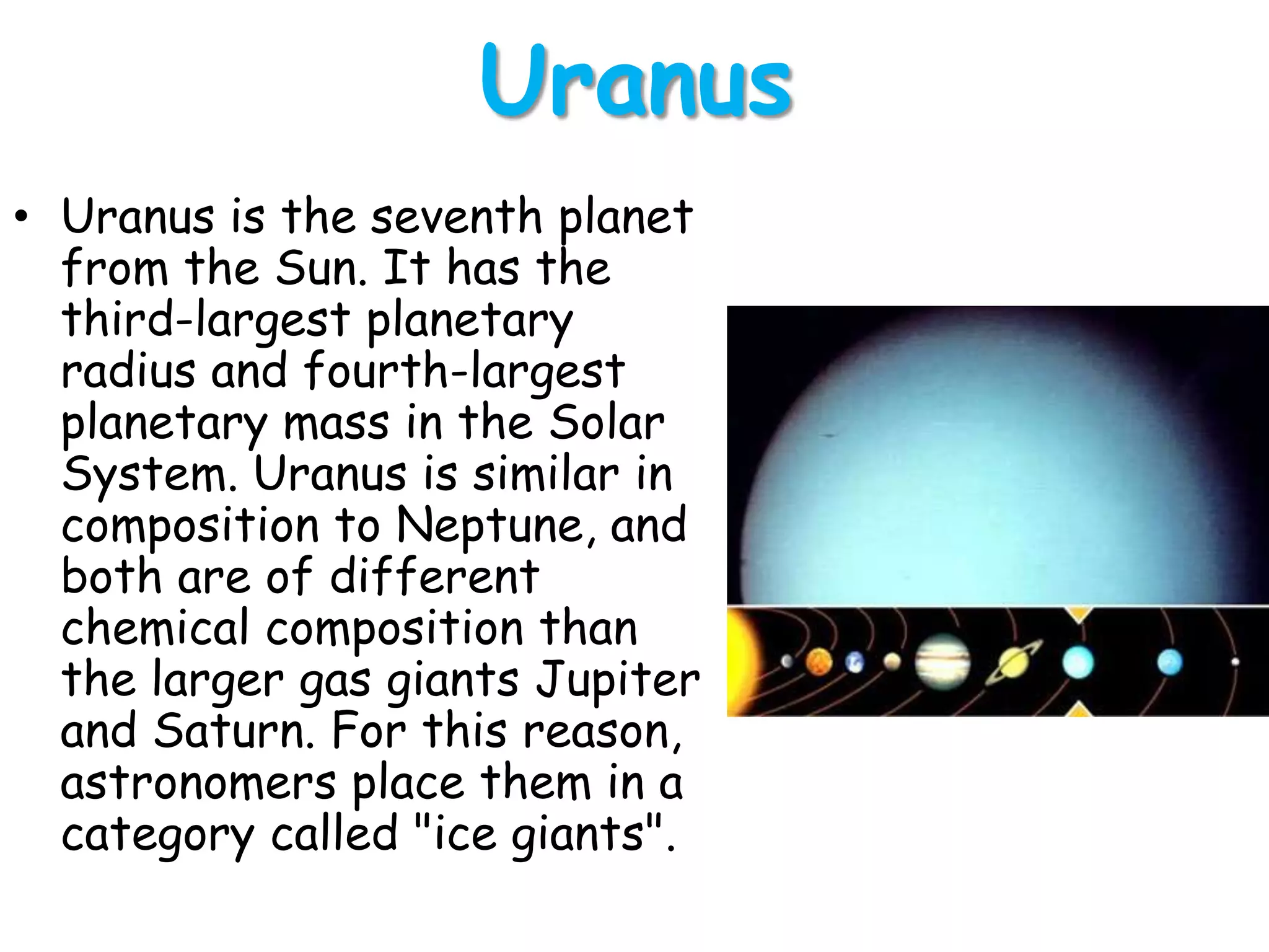 Uranus
• Uranus is the seventh planet
from the Sun. It has the
third-largest planetary
radius and fourth-largest
planetary mass in the Solar
System. Uranus is similar in
composition to Neptune, and
both are of different
chemical composition than
the larger gas giants Jupiter
and Saturn. For this reason,
astronomers place them in a
category called "ice giants".

 