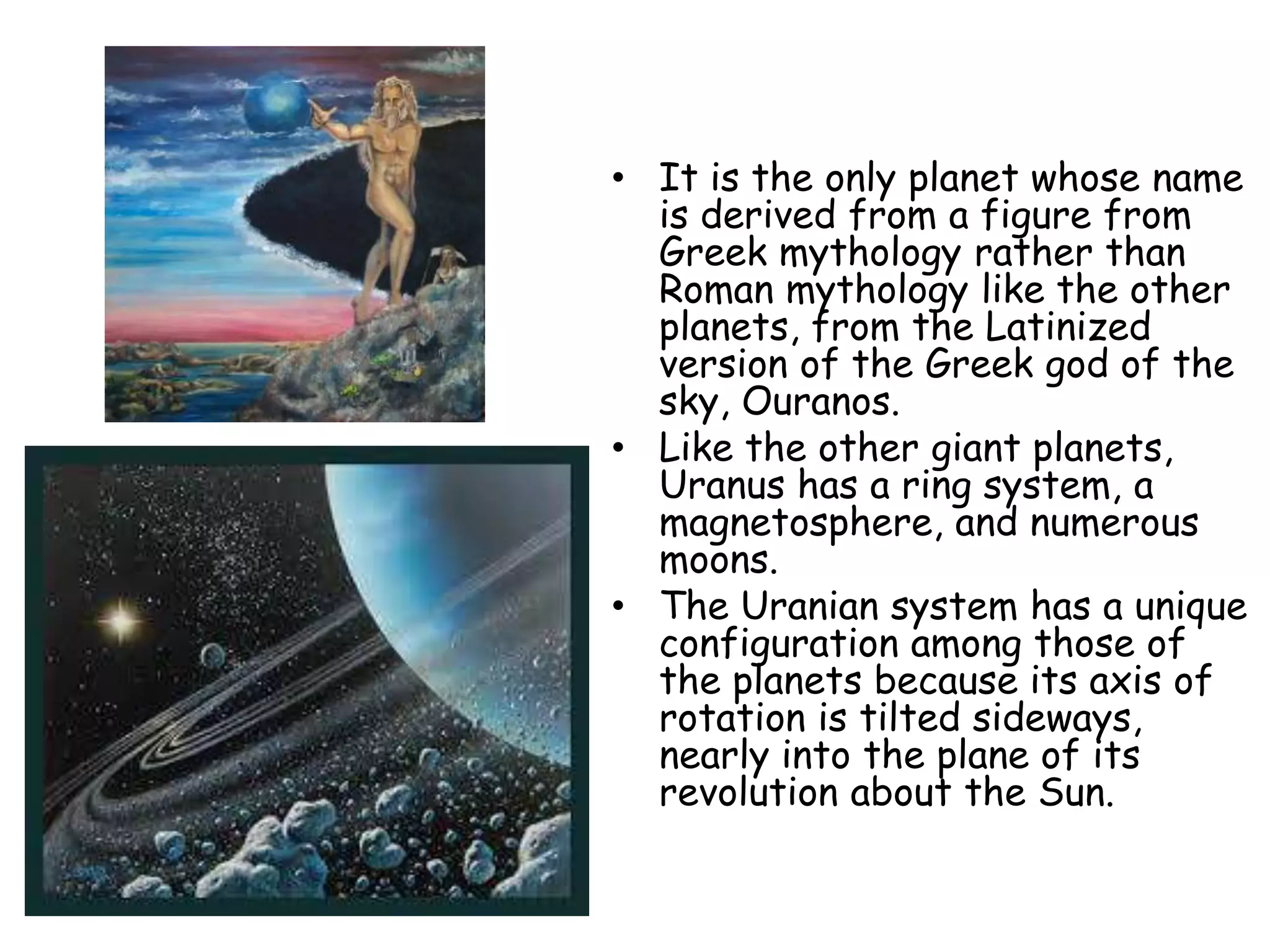 • It is the only planet whose name
is derived from a figure from
Greek mythology rather than
Roman mythology like the other
planets, from the Latinized
version of the Greek god of the
sky, Ouranos.
• Like the other giant planets,
Uranus has a ring system, a
magnetosphere, and numerous
moons.
• The Uranian system has a unique
configuration among those of
the planets because its axis of
rotation is tilted sideways,
nearly into the plane of its
revolution about the Sun.

 