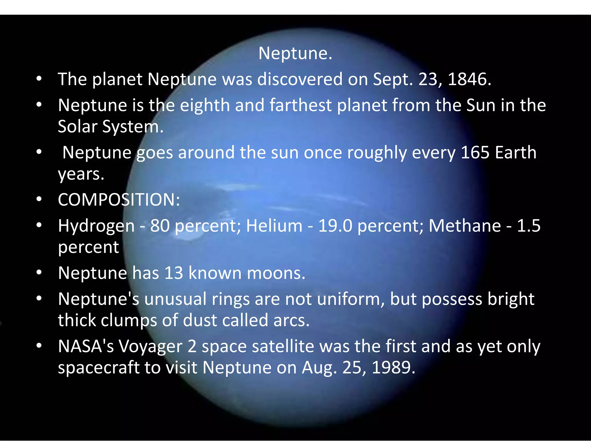 •
•
•
•
•
•
•
•

Neptune.
The planet Neptune was discovered on Sept. 23, 1846.
Neptune is the eighth and farthest planet from the Sun in the
Solar System.
Neptune goes around the sun once roughly every 165 Earth
years.
COMPOSITION:
Hydrogen - 80 percent; Helium - 19.0 percent; Methane - 1.5
percent
Neptune has 13 known moons.
Neptune's unusual rings are not uniform, but possess bright
thick clumps of dust called arcs.
NASA's Voyager 2 space satellite was the first and as yet only
spacecraft to visit Neptune on Aug. 25, 1989.

 