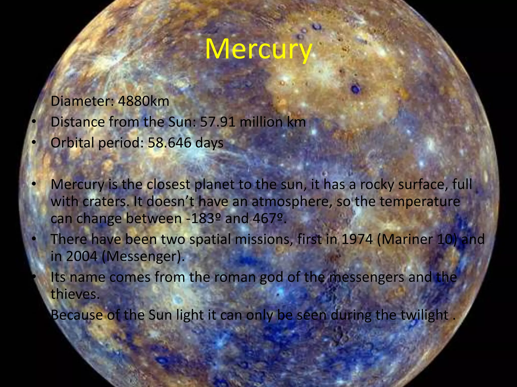 Mercury
• Diameter: 4880km
• Distance from the Sun: 57.91 million km
• Orbital period: 58.646 days
• Mercury is the closest planet to the sun, it has a rocky surface, full
with craters. It doesn’t have an atmosphere, so the temperature
can change between -183º and 467º.
• There have been two spatial missions, first in 1974 (Mariner 10) and
in 2004 (Messenger).
• Its name comes from the roman god of the messengers and the
thieves.
• Because of the Sun light it can only be seen during the twilight .

 