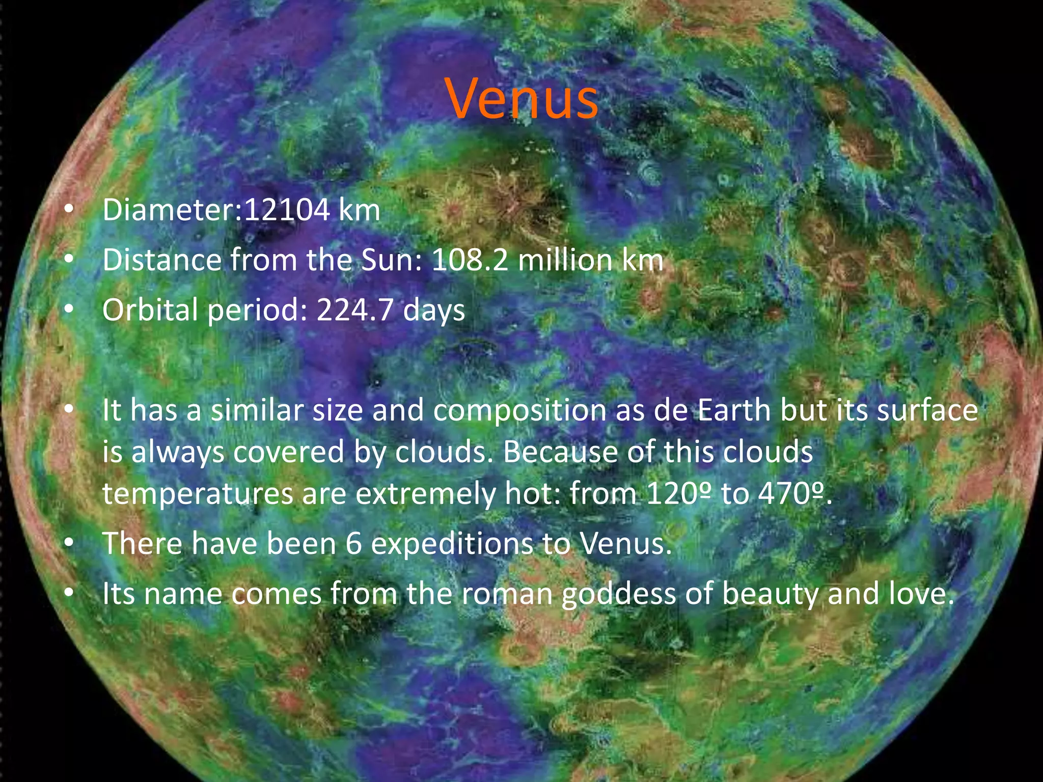 Venus
• Diameter:12104 km
• Distance from the Sun: 108.2 million km
• Orbital period: 224.7 days
• It has a similar size and composition as de Earth but its surface
is always covered by clouds. Because of this clouds
temperatures are extremely hot: from 120º to 470º.
• There have been 6 expeditions to Venus.
• Its name comes from the roman goddess of beauty and love.

 