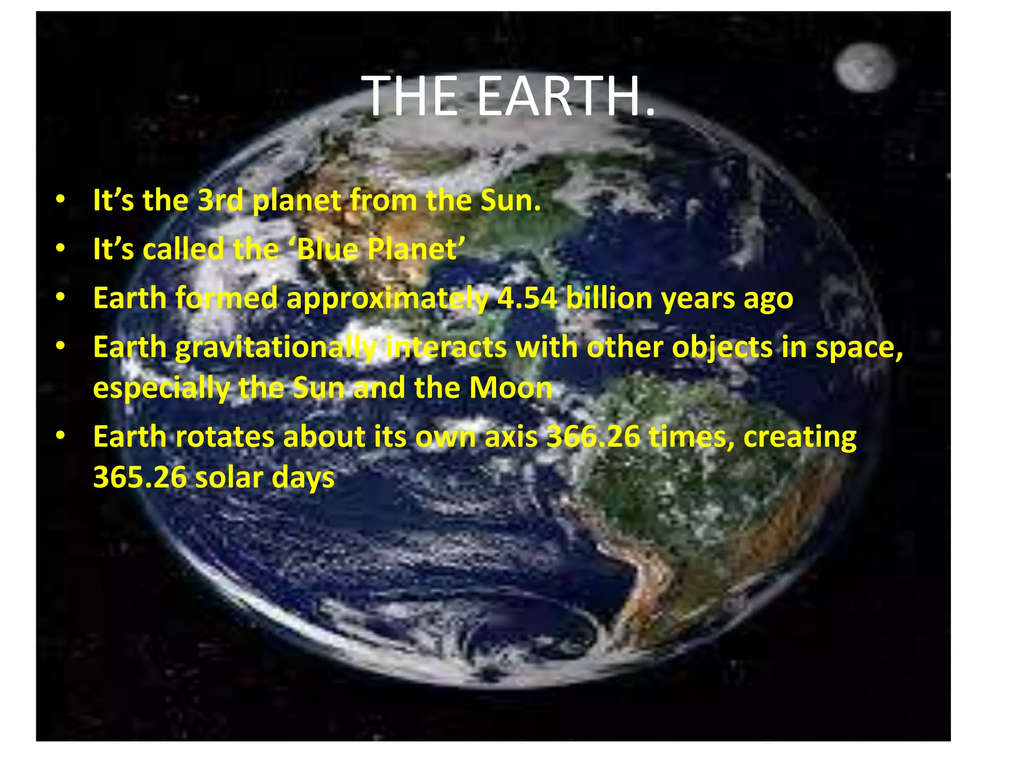THE EARTH.
•
•
•
•

It’s the 3rd planet from the Sun.
It’s called the ‘Blue Planet’
Earth formed approximately 4.54 billion years ago
Earth gravitationally interacts with other objects in space,
especially the Sun and the Moon
• Earth rotates about its own axis 366.26 times, creating
365.26 solar days

 