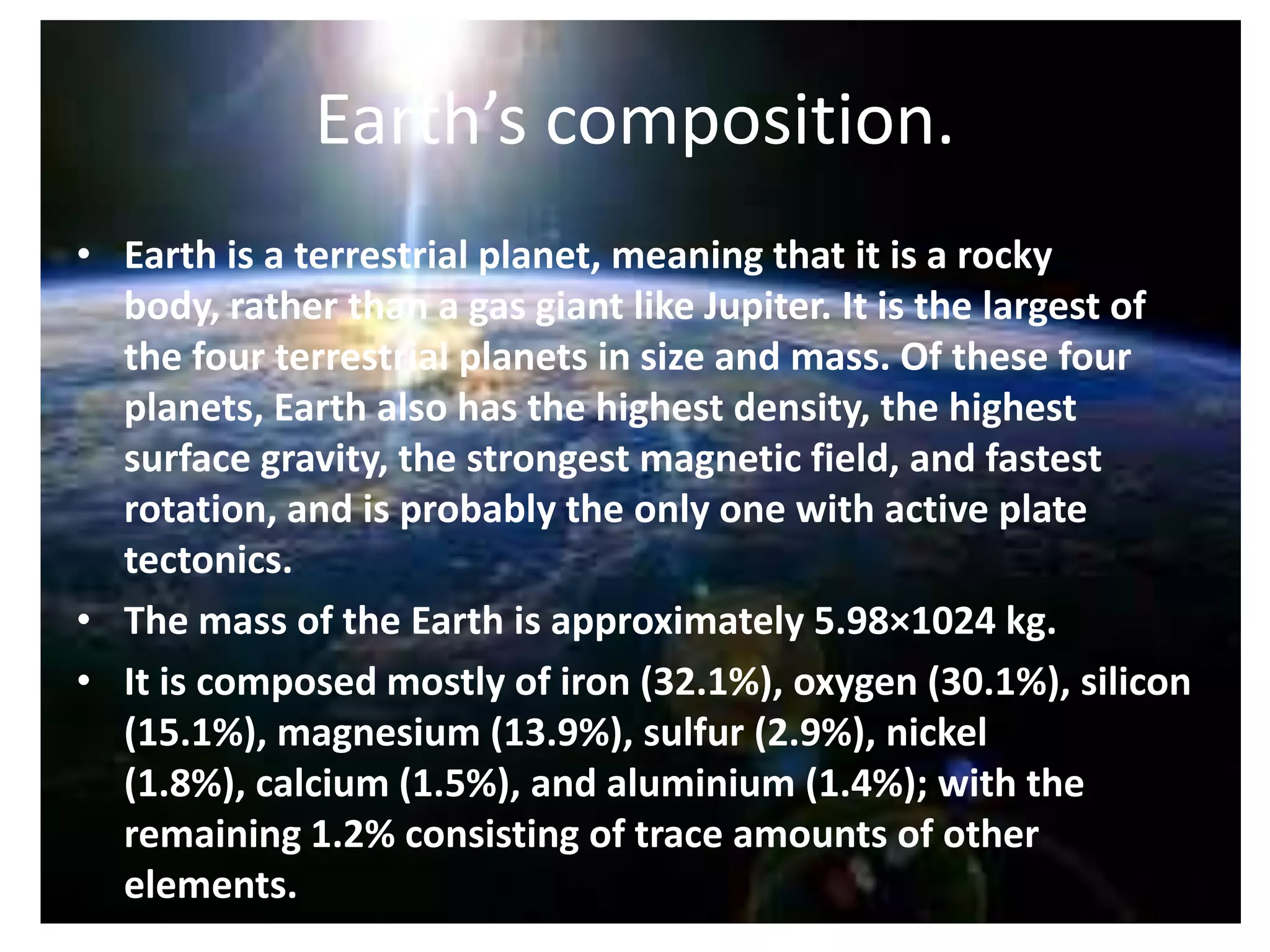 Earth’s composition.
• Earth is a terrestrial planet, meaning that it is a rocky
body, rather than a gas giant like Jupiter. It is the largest of
the four terrestrial planets in size and mass. Of these four
planets, Earth also has the highest density, the highest
surface gravity, the strongest magnetic field, and fastest
rotation, and is probably the only one with active plate
tectonics.
• The mass of the Earth is approximately 5.98×1024 kg.
• It is composed mostly of iron (32.1%), oxygen (30.1%), silicon
(15.1%), magnesium (13.9%), sulfur (2.9%), nickel
(1.8%), calcium (1.5%), and aluminium (1.4%); with the
remaining 1.2% consisting of trace amounts of other
elements.

 