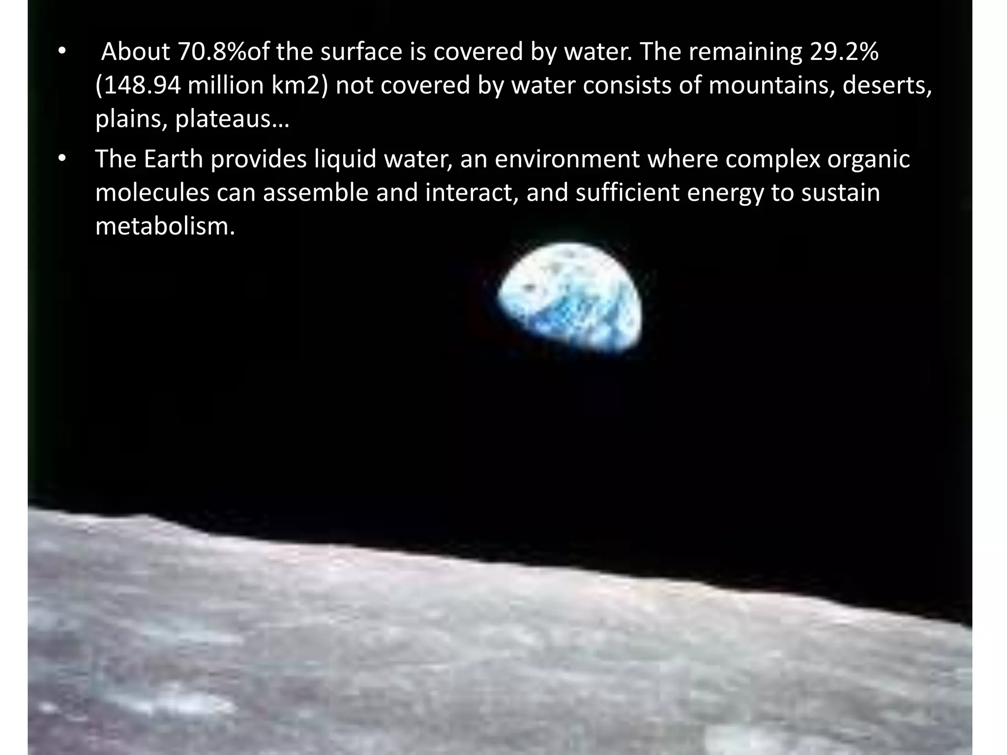 •

About 70.8%of the surface is covered by water. The remaining 29.2%
(148.94 million km2) not covered by water consists of mountains, deserts,
plains, plateaus…
• The Earth provides liquid water, an environment where complex organic
molecules can assemble and interact, and sufficient energy to sustain
metabolism.
• So we can live in it.

 