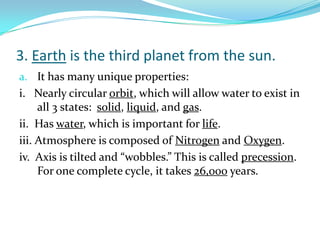 3. Earth is the third planet from the sun.
a. It has many unique properties:

i. Nearly circular orbit, which will allow water to exist in
all 3 states: solid, liquid, and gas.
ii. Has water, which is important for life.
iii. Atmosphere is composed of Nitrogen and Oxygen.
iv. Axis is tilted and “wobbles.” This is called precession.
For one complete cycle, it takes 26,000 years.

 
