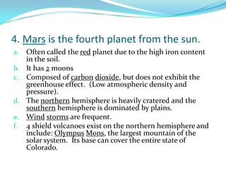 4. Mars is the fourth planet from the sun.
Often called the red planet due to the high iron content
in the soil.
b. It has 2 moons
c. Composed of carbon dioxide, but does not exhibit the
greenhouse effect. (Low atmospheric density and
pressure).
d. The northern hemisphere is heavily cratered and the
southern hemisphere is dominated by plains.
e. Wind storms are frequent.
f. 4 shield volcanoes exist on the northern hemisphere and
include: Olympus Mons, the largest mountain of the
solar system. Its base can cover the entire state of
Colorado.
a.

 
