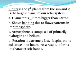 1. Jupiter is the 5th planet from the sun and it

is the largest planet of our solar system.
a. Diameter is 11 times bigger than Earth’s.
b. Shows banding due to flows patterns in
its atmosphere.
c. Atmosphere is composed of primarily
hydrogen and helium.
d. Rotation is extremely fast. It spins on its
axis once in 10 hours. As a result, it forms
its characteristic bands.

 