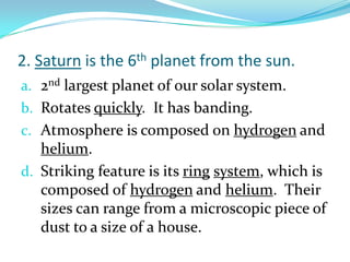 2. Saturn is the 6th planet from the sun.
a. 2nd largest planet of our solar system.
b. Rotates quickly. It has banding.
c. Atmosphere is composed on hydrogen and

helium.
d. Striking feature is its ring system, which is
composed of hydrogen and helium. Their
sizes can range from a microscopic piece of
dust to a size of a house.

 