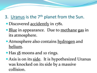 3. Uranus is the 7th planet from the Sun.
 Discovered accidently in 1781.
 Blue in appearance. Due to methane gas in

its atmosphere.
 Atmosphere also contains hydrogen and
helium.
 Has 18 moons and 10 rings.
 Axis is on its side. It is hypothesized Uranus
was knocked on its side by a massive
collision.

 