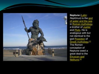 Neptune (Latin:
Neptūnus) is the god
of water and the sea
in Roman mythology,
a brother of Jupiter
and Pluto. He is
analogous with but
not identical to the
god Poseidon of
Greek mythology.[1]
The Roman
conception of
Neptune owed a
great deal to the
Etruscan god
Nethuns.[2]

 