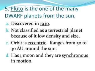 5. Pluto is the one of the many
DWARF planets from the sun.
a. Discovered in 1930.
b. Not classified as a terrestrial planet

because of it low density and size.
c. Orbit is eccentric. Ranges from 50 to
30 AU around the sun.
d. Has 1 moon and they are synchronous
in motion.

 