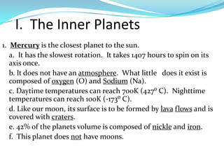 II. The Inner Planets
1. Mercury is the closest planet to the sun.
a. It has the slowest rotation. It takes 1407 hours to spin on its
axis once.
b. It does not have an atmosphere. What little does it exist is
composed of oxygen (O) and Sodium (Na).
c. Daytime temperatures can reach 700K (427⁰ C). Nighttime
temperatures can reach 100K (-173⁰ C).
d. Like our moon, its surface is to be formed by lava flows and is
covered with craters.
e. 42% of the planets volume is composed of nickle and iron.
f. This planet does not have moons.

 