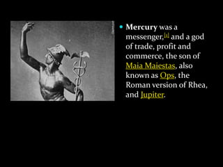  Mercury was a

messenger,[1] and a god
of trade, profit and
commerce, the son of
Maia Maiestas, also
known as Ops, the
Roman version of Rhea,
and Jupiter.

 