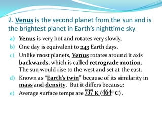2. Venus is the second planet from the sun and is
the brightest planet in Earth’s nighttime sky
a) Venus is very hot and rotates very slowly.
b) One day is equivalent to 243 Earth days.
c) Unlike most planets, Venus rotates around it axis

backwards, which is called retrograde motion.
The sun would rise to the west and set at the east.
d) Known as “Earth’s twin” because of its similarity in
mass and density. But it differs because:
e) Average surface temps are
K(
⁰ C).

 