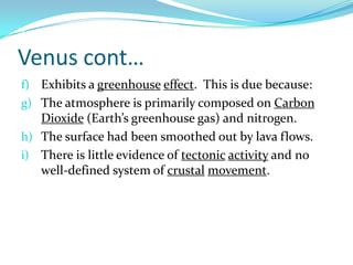 Venus cont…
f) Exhibits a greenhouse effect. This is due because:
g) The atmosphere is primarily composed on Carbon

Dioxide (Earth’s greenhouse gas) and nitrogen.
h) The surface had been smoothed out by lava flows.
i) There is little evidence of tectonic activity and no
well-defined system of crustal movement.

 