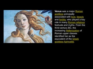 Venus was a major Roman
goddess principally
associated with love, beauty
and fertility, who played a key
role in many Roman religious
festivals and myths. From the
third century BC, the
increasing Hellenization of
Roman upper classes
identified her as the
equivalent of the Greek
goddess Aphrodite.

 