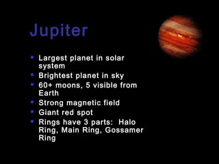 Jupiter









Largest planet in solar
system
Brightest planet in sky
60+ moons, 5 visible from
Earth
Strong magnetic field
Giant red spot
Rings have 3 parts: Halo
Ring, Main Ring, Gossamer
Ring

 