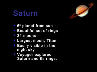 Saturn








6 th planet from sun
Beautiful set of rings
31 moons
Largest moon, Titan,
Easily visible in the
night sky
Voyager explored
Saturn and its rings.

 