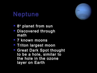 Neptune







8 th planet from sun
Discovered through
math
7 known moons
Triton largest moon
Great Dark Spot thought
to be a hole, similar to
the hole in the ozone
layer on Earth

 