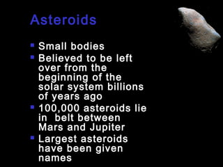 Asteroids







Small bodies
Believed to be left
over from the
beginning of the
solar system billions
of years ago
100,000 asteroids lie
in belt between
Mars and Jupiter
Largest asteroids
have been given
names

 