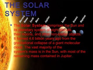 THE SOLAR
SYSTEM


The Solar System comprises the Sun and
its planetary system of eight planets,
their moons, and other non-stellar objects.
It formed 4.6 billion years ago from the
gravitational collapse of a giant molecular
cloud. The vast majority of the
system's mass is in the Sun, with most of the
remaining mass contained in Jupiter.

 