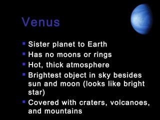 Venus







Sister planet to Earth
Has no moons or rings
Hot, thick atmosphere
Brightest object in sky besides
sun and moon (looks like bright
star)
Covered with craters, volcanoes,
and mountains

 