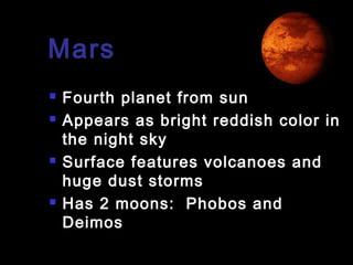 Mars







Fourth planet from sun
Appears as bright reddish color in
the night sky
Surface features volcanoes and
huge dust storms
Has 2 moons: Phobos and
Deimos

 