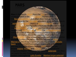 MARS
Mars is the fourth planet from the Sun and the second
smallest planet in the Solar System. Named after
the Roman god of war, it is often described as the "Red
Planet" because the iron oxide prevalent on its surface gives it
a reddish appearance. Mars is aterrestrial planet with a
thin atmosphere, having surface features reminiscent both of
the impact craters of the Moon and the volcanoes, valleys,
deserts, and polar ice caps of Earth. The rotational period and
seasonal cycles of Mars are likewise similar to those of Earth,
as is the tilt that produces the seasons. Mars is the site
of Olympus Mons, the second highest known mountain within
the Solar System (the tallest on a planet), and of Valles
Mariner is, one of the largest canyons. The smooth Borealis
basin in the northern hemisphere covers 40% of the planet
and may be a giant impact feature.[15][16] Mars has two
known moons, Phobosand Deimos, which are small and
irregularly shaped. These may be captured asteroids, sim Mars
can easily be seen from Earth with the naked eye, as can its
reddish coloringilar to 5261 Eureka, a Martian trojan asteroid.

 
