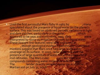 Until the first successful Mars flyby in 1965 by Mariner 4, many

speculated about the presence of liquid water on the planet's
surface. This was based on observed periodic variations in light
and dark patches, particularly in the polar latitudes, which
appeared to be seas and continents; long, dark striations were
interpreted by some as irrigation channels for liquid water.
These straight line features were later explained as optical
illusions, though geological evidence gathered by unmanned
missions suggest that Mars once had large-scale water
coverage on its surface. In 2005, radar data revealed the
presence of large quantities of water ice at the poles and at
mid-latitudes. The Mars rover Spirit sampled chemical
compounds containing water molecules in March 2007.
The Phoenix lander directly sampled water ice in shallow
Martian soil on July 31, 2008.

 