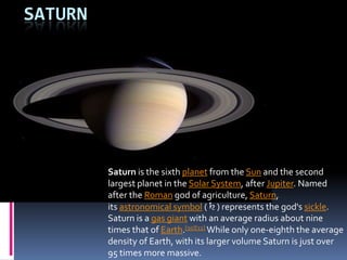 SATURN

Saturn is the sixth planet from the Sun and the second
largest planet in the Solar System, after Jupiter. Named
after the Roman god of agriculture, Saturn,
its astronomical symbol (♄) represents the god's sickle.
Saturn is a gas giant with an average radius about nine
times that of Earth.[10][11] While only one-eighth the average
density of Earth, with its larger volume Saturn is just over
95 times more massive.

 