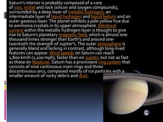 Saturn's interior is probably composed of a core

of iron, nickel and rock (silicon and oxygen compounds),
surrounded by a deep layer of metallic hydrogen, an
intermediate layer of liquid hydrogen and liquid helium and an
outer gaseous layer. The planet exhibits a pale yellow hue due
to ammonia crystals in its upper atmosphere. Electrical
current within the metallic hydrogen layer is thought to give
rise to Saturn's planetary magnetic field, which is almost one
thousand times stronger than Earth's and around onetwentieth the strength of Jupiter's. The outer atmosphere is
generally bland and lacking in contrast, although long-lived
features can appear. Wind speeds on Saturn can reach
1,800 km/h (1,100 mph), faster than on Jupiter, but not as fast
as those on Neptune. Saturn has a prominent ring system that
consists of nine continuous main rings and three
discontinuous arcs, composed mostly of ice particles with a
smaller amount of rocky debris and dust.

 