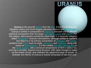 Uranus is the seventh planet from the Sun. It has the third-largest
planetary radius and fourth-largest planetary mass in theSolar System.
Uranus is similar in composition to Neptune, and both are of different
chemical composition than the larger gas giants Jupiter and Saturn. For
this reason, astronomers sometimes place them in a separate category
called "ice giants". Uranus's atmosphere, although similar to Jupiter's
and Saturn's in its primary composition of hydrogen and helium,
contains more "ices" such as water, ammonia, and methane, along with
traces of hydrocarbons. It is the coldest planetary atmosphere in
the Solar System, with a minimum temperature of 49 K (−224.2 °C),
and has a complex, layered cloud structure, with water thought to make
up the lowest clouds, and methane the uppermost layer of clouds. In
contrast, the interior of Uranus is mainly composed of ices and rock.

 