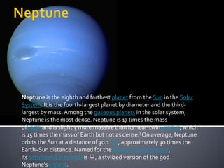 Neptune is the eighth and farthest planet from the Sun in the Solar
System. It is the fourth-largest planet by diameter and the thirdlargest by mass. Among the gaseous planets in the solar system,
Neptune is the most dense. Neptune is 17 times the mass
ofEarth and is slightly more massive than its near-twin Uranus, which
is 15 times the mass of Earth but not as dense.] On average, Neptune
orbits the Sun at a distance of 30.1 AU, approximately 30 times the
Earth–Sun distance. Named for the Roman god of the sea,
its astronomical symbol is ♆, a stylized version of the god
Neptune's trident.

 