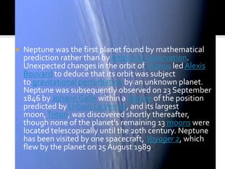 

Neptune was the first planet found by mathematical
prediction rather than by empirical observation.
Unexpected changes in the orbit of Uranus led Alexis
Bouvard to deduce that its orbit was subject
to gravitational perturbation by an unknown planet.
Neptune was subsequently observed on 23 September
1846 by Johann Galle within a degree of the position
predicted by Urbain Le Verrier, and its largest
moon, Triton, was discovered shortly thereafter,
though none of the planet's remaining 13 moons were
located telescopically until the 20th century. Neptune
has been visited by one spacecraft, Voyager 2, which
flew by the planet on 25 August 1989.

 