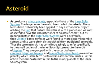 

Asteroids are minor planets, especially those of the inner Solar
System. The larger ones have also been called planetoids. These
terms have historically been applied to any astronomical object
orbiting the Sun that did not show the disk of a planet and was not
observed to have the characteristics of an active comet, but as
minor planets in the outer Solar System were discovered,
their volatile-based surfaces were found to more closely resemble
comets and so were often distinguished from traditional asteroids.
Thus the term asteroid has come increasingly to refer specifically
to the small bodies of the inner Solar System out to the orbit
of Jupiter. They are grouped with the outer bodies—
centaurs, Neptune trojans, and trans-Neptunian objects—as minor
planets, which is the term preferred in astronomical circles. In this
article the term "asteroid" refers to the minor planets of the inner
Solar System.

 