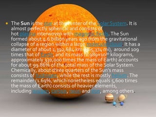 

The Sun is the star at the center of the Solar System. It is
almost perfectly spherical and consists of
hot plasma interwoven with magnetic fields. The Sun
formed about 4.6 billion years ago from the gravitational
collapse of a region within a large molecular cloud. It has a
diameter of about 1,392,684 km (865,374 mi), around 109
times that of Earth, and its mass (1.989×1030 kilograms,
approximately 330,000 times the mass of Earth) accounts
for about 99.86% of the total mass of the Solar System.
Chemically, about three quarters of the Sun's mass
consists of hydrogen, while the rest is mostly helium. The
remainder (1.69%, which nonetheless equals 5,600 times
the mass of Earth) consists of heavier elements,
including oxygen, carbon, neon and iron, among others.

 